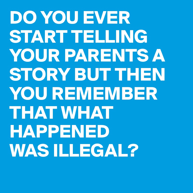 DO YOU EVER START TELLING YOUR PARENTS A STORY BUT THEN YOU REMEMBER THAT WHAT HAPPENED
WAS ILLEGAL?
