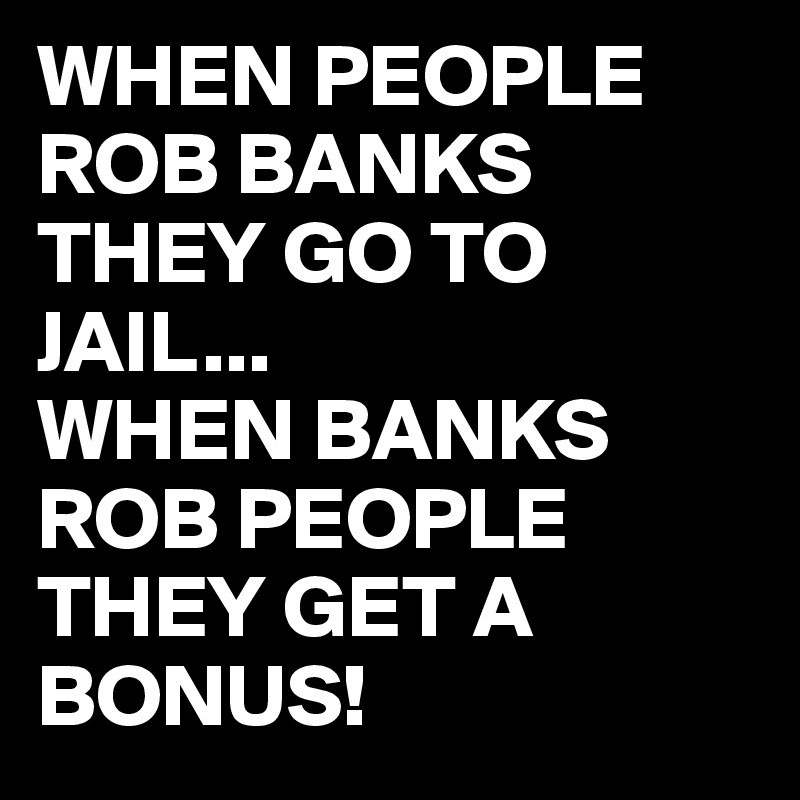 WHEN PEOPLE ROB BANKS THEY GO TO JAIL...
WHEN BANKS ROB PEOPLE THEY GET A BONUS!