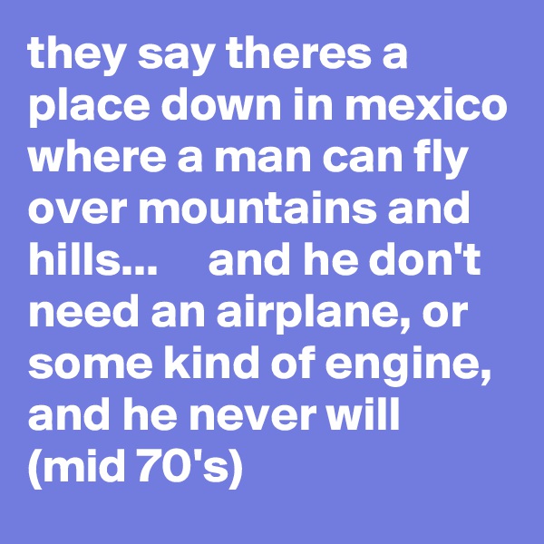 they say theres a place down in mexico where a man can fly over mountains and hills...     and he don't need an airplane, or some kind of engine, and he never will           (mid 70's)