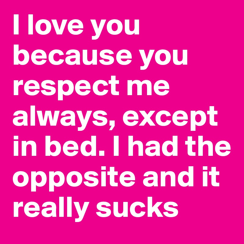 I love you because you respect me always, except in bed. I had the opposite and it really sucks