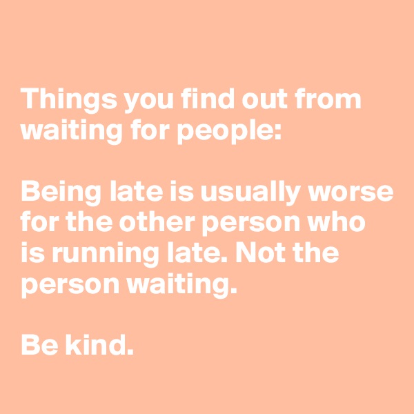 

Things you find out from waiting for people:

Being late is usually worse for the other person who is running late. Not the person waiting. 

Be kind. 