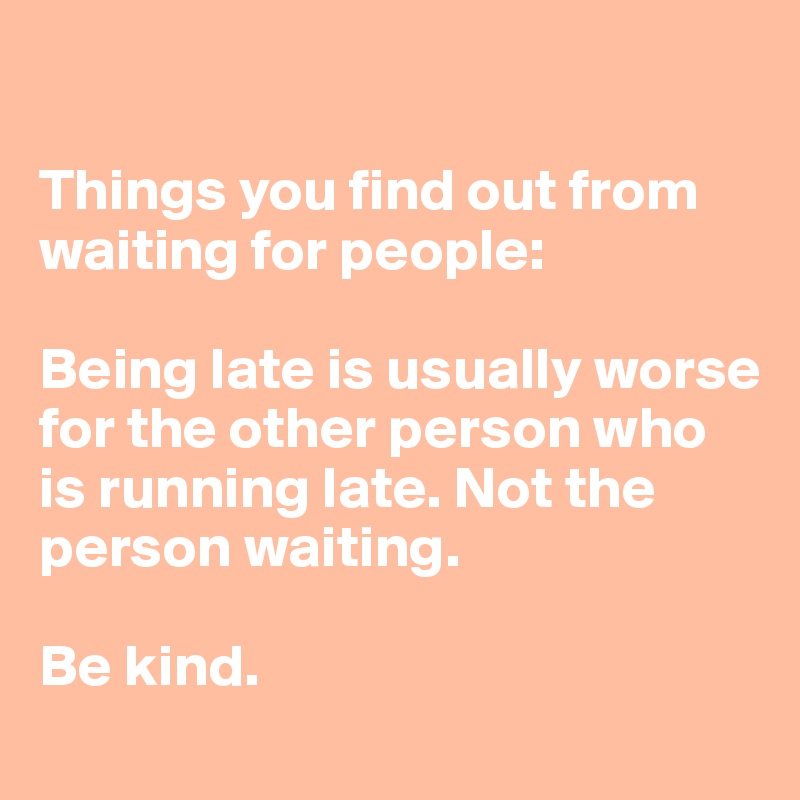 

Things you find out from waiting for people:

Being late is usually worse for the other person who is running late. Not the person waiting. 

Be kind. 