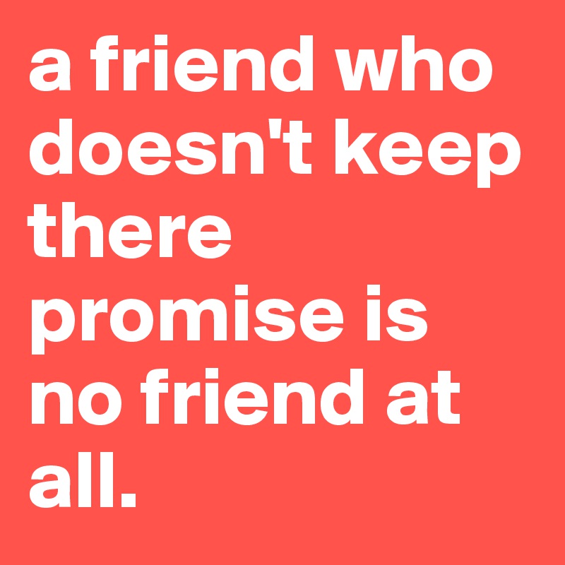 a friend who doesn't keep there promise is no friend at all.