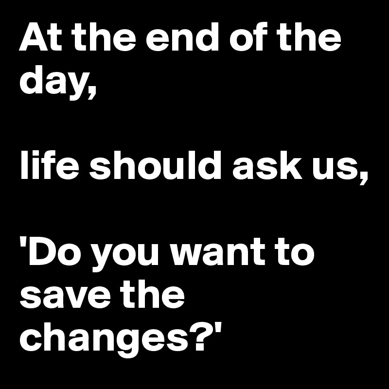 At the end of the day, 

life should ask us,

'Do you want to save the changes?'