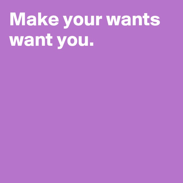 Make your wants want you.





