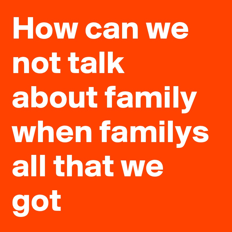 How can we not talk about family when familys all that we got 