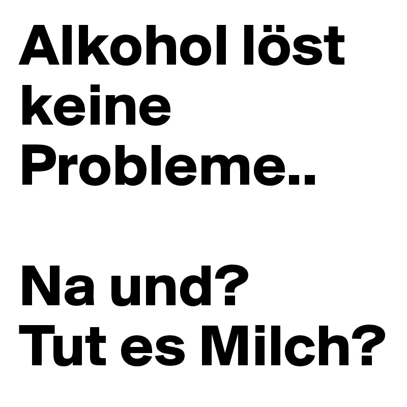 Alkohol löst keine Probleme..

Na und?
Tut es Milch?