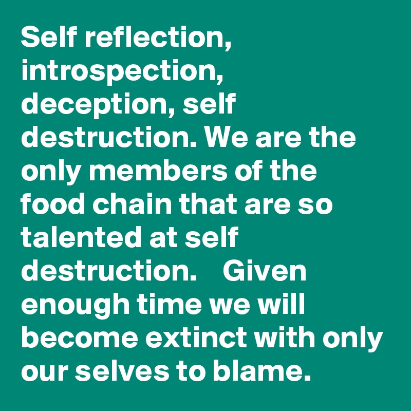 Self reflection, introspection, deception, self destruction. We are the only members of the food chain that are so talented at self destruction.    Given enough time we will become extinct with only our selves to blame.  