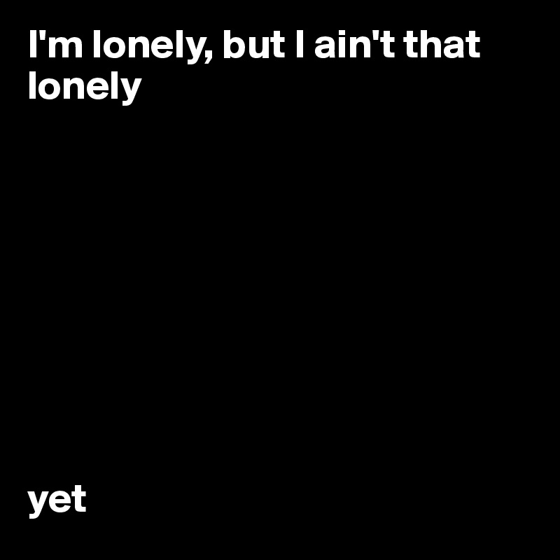 I'm lonely, but I ain't that lonely 









yet