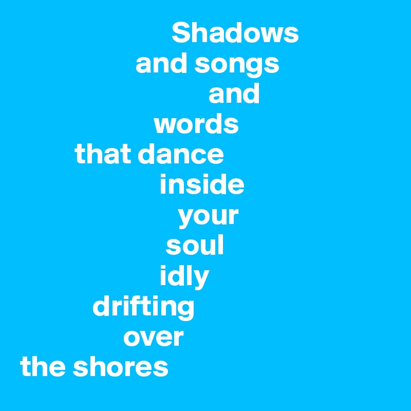                          Shadows 
                   and songs
                               and 
                      words 
         that dance 
                       inside 
                          your 
                        soul
                       idly 
            drifting 
                 over 
the shores 