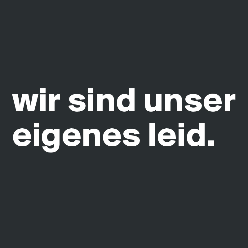 

wir sind unser eigenes leid.

