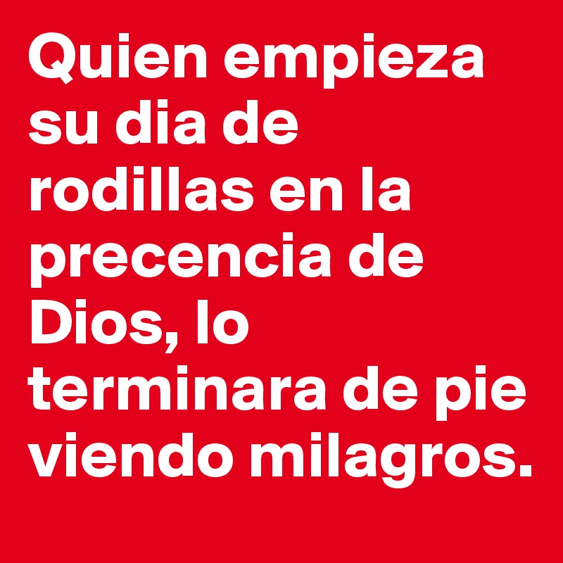 Quien empieza su dia de rodillas en la precencia de Dios, lo terminara de pie viendo milagros. 