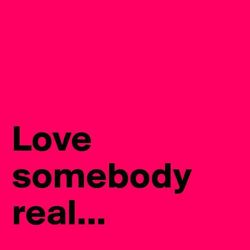 


Love 
somebody 
real...