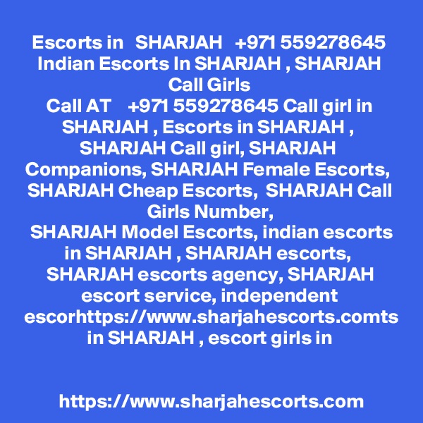 Escorts in   SHARJAH   +971 559278645 Indian Escorts In SHARJAH , SHARJAH Call Girls
Call AT    +971 559278645 Call girl in SHARJAH , Escorts in SHARJAH ,  SHARJAH Call girl, SHARJAH 
Companions, SHARJAH Female Escorts,  SHARJAH Cheap Escorts,  SHARJAH Call Girls Number,
 SHARJAH Model Escorts, indian escorts in SHARJAH , SHARJAH escorts,  SHARJAH escorts agency, SHARJAH escort service, independent escorhttps://www.sharjahescorts.comts in SHARJAH , escort girls in


https://www.sharjahescorts.com