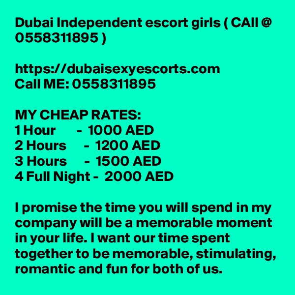 Dubai Independent escort girls ( CAll @ 0558311895 ) 

https://dubaisexyescorts.com
Call ME: 0558311895

MY CHEAP RATES:
1 Hour       -  1000 AED
2 Hours      -  1200 AED
3 Hours      -  1500 AED
4 Full Night -  2000 AED

I promise the time you will spend in my company will be a memorable moment in your life. I want our time spent together to be memorable, stimulating, romantic and fun for both of us.