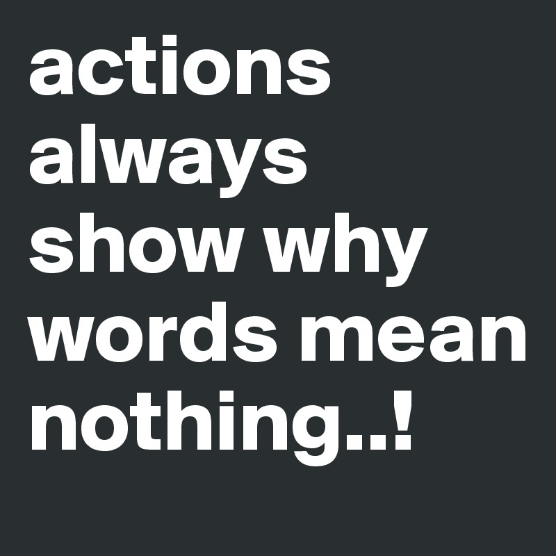 actions always show why words mean nothing..!