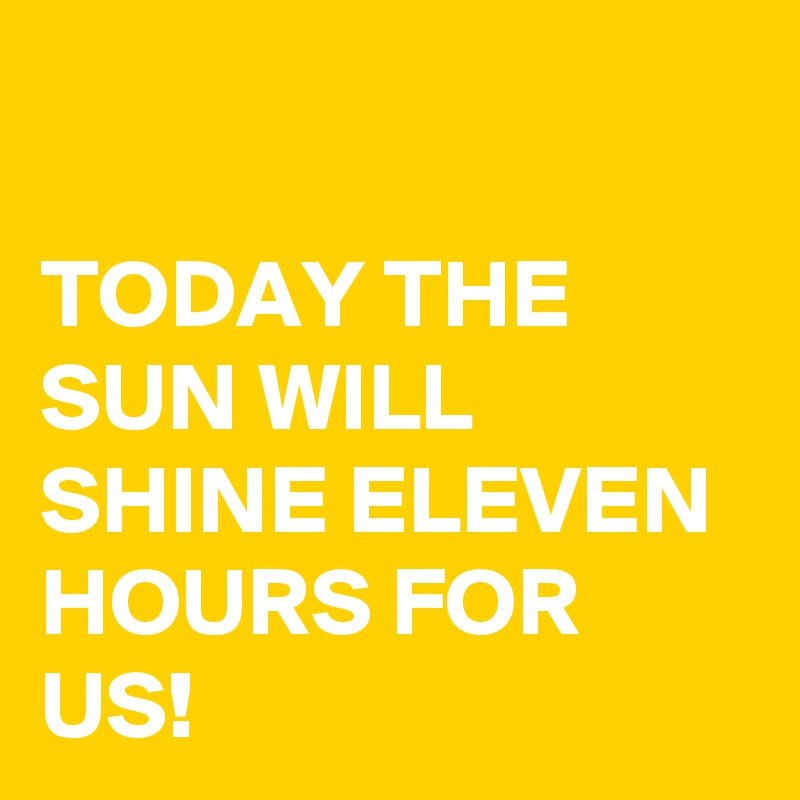

TODAY THE SUN WILL SHINE ELEVEN HOURS FOR US!