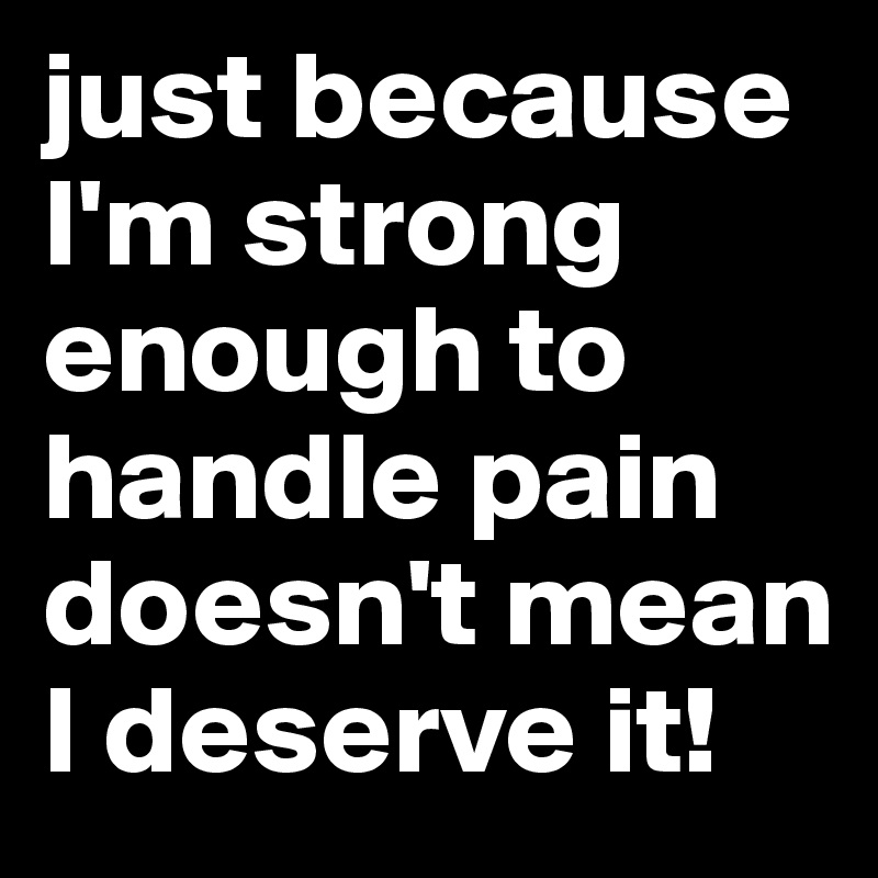 just because I'm strong enough to handle pain doesn't mean I deserve it! 