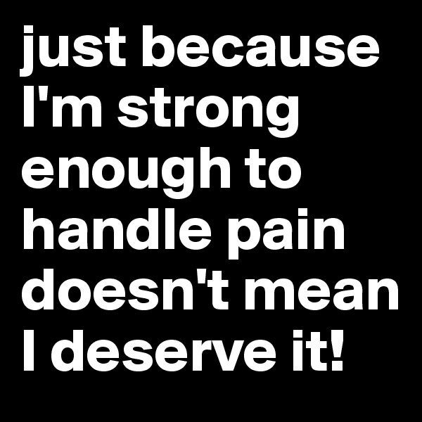 just because I'm strong enough to handle pain doesn't mean I deserve it! 