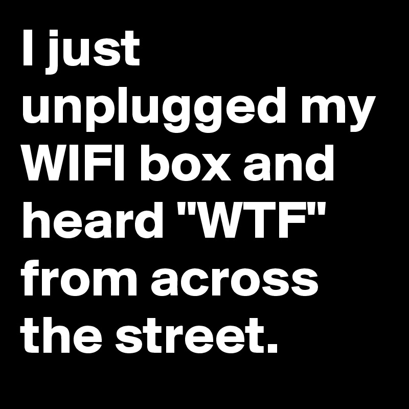 I just unplugged my WIFI box and heard "WTF" from across the street.