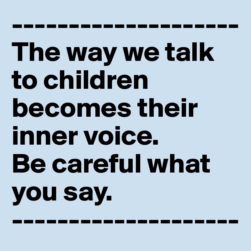 --------------------
The way we talk to children becomes their inner voice. 
Be careful what you say.
--------------------