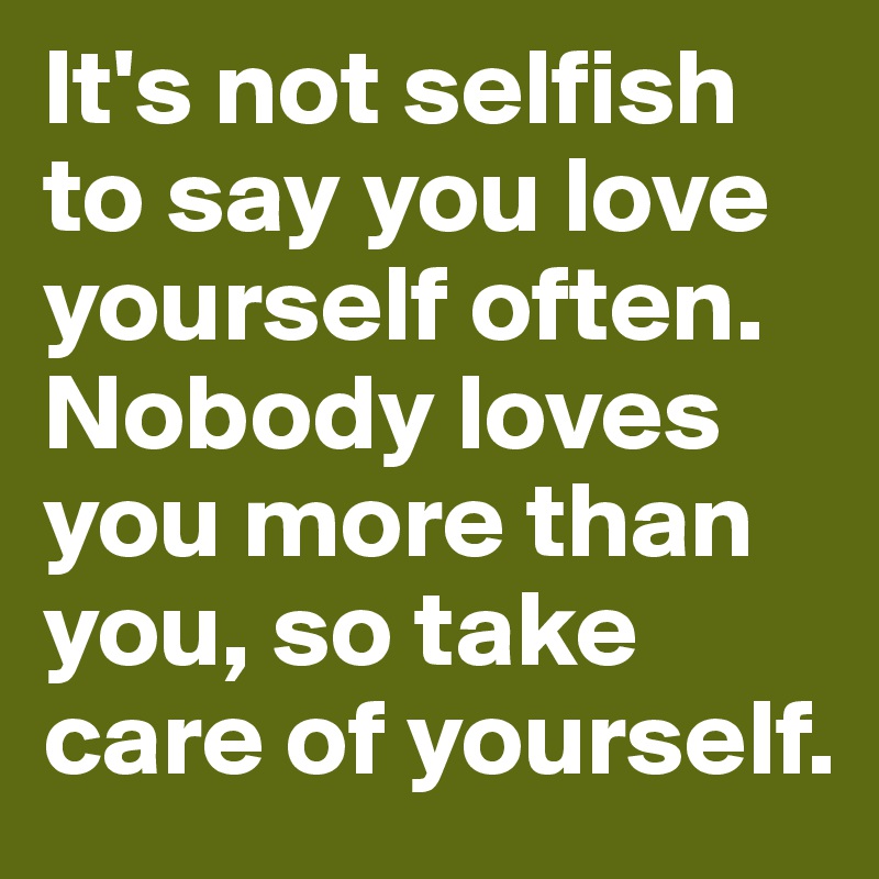 It's not selfish to say you love yourself often. Nobody loves you more than you, so take care of yourself.