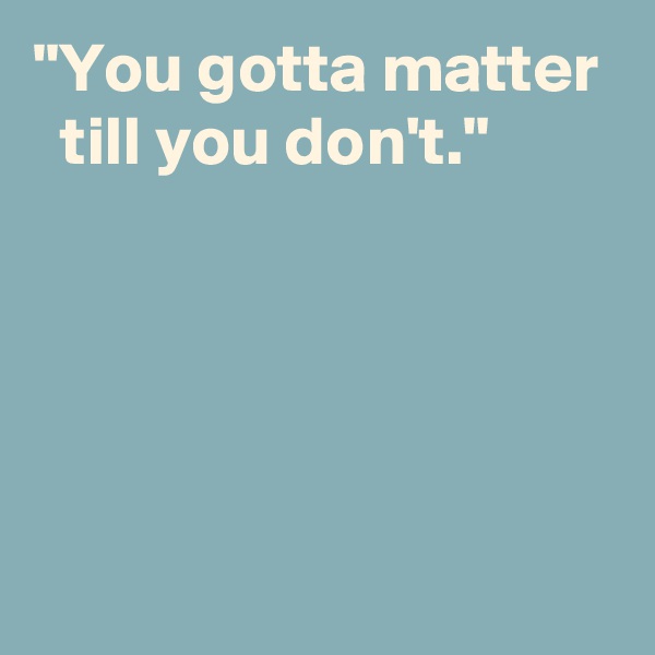 "You gotta matter
  till you don't."




