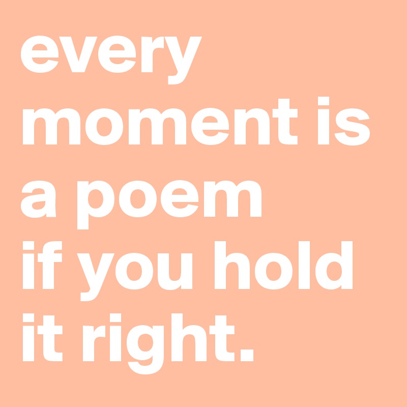every moment is a poem
if you hold it right.