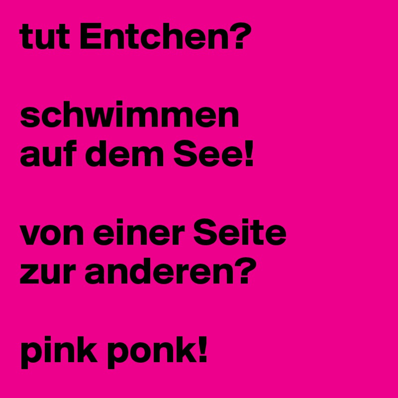 tut Entchen?

schwimmen 
auf dem See!

von einer Seite 
zur anderen?

pink ponk!