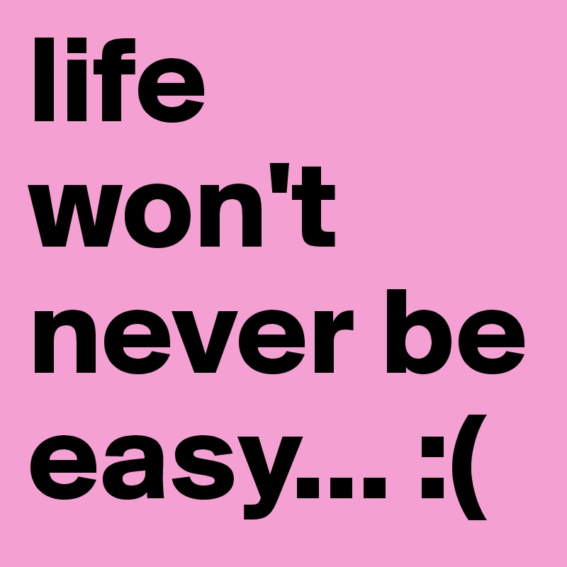 life won't never be easy... :(