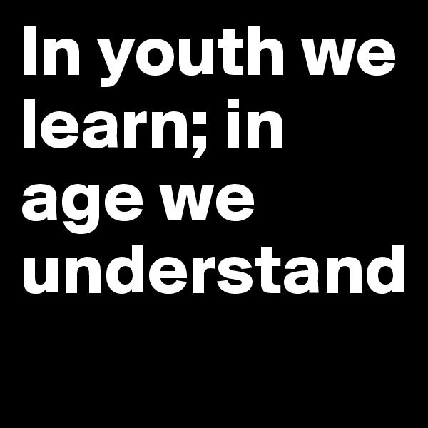 In youth we learn; in age we understand
