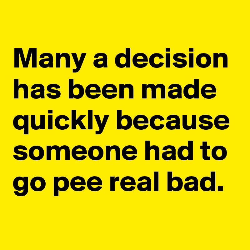 
Many a decision has been made quickly because someone had to go pee real bad.