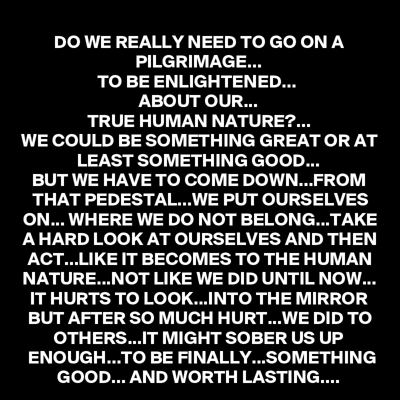 DO WE REALLY NEED TO GO ON A PILGRIMAGE...
TO BE ENLIGHTENED... 
ABOUT OUR...
TRUE HUMAN NATURE?...
WE COULD BE SOMETHING GREAT OR AT LEAST SOMETHING GOOD...
BUT WE HAVE TO COME DOWN...FROM THAT PEDESTAL...WE PUT OURSELVES ON... WHERE WE DO NOT BELONG...TAKE A HARD LOOK AT OURSELVES AND THEN ACT...LIKE IT BECOMES TO THE HUMAN NATURE...NOT LIKE WE DID UNTIL NOW...
IT HURTS TO LOOK...INTO THE MIRROR BUT AFTER SO MUCH HURT...WE DID TO OTHERS...IT MIGHT SOBER US UP ENOUGH...TO BE FINALLY...SOMETHING GOOD... AND WORTH LASTING....