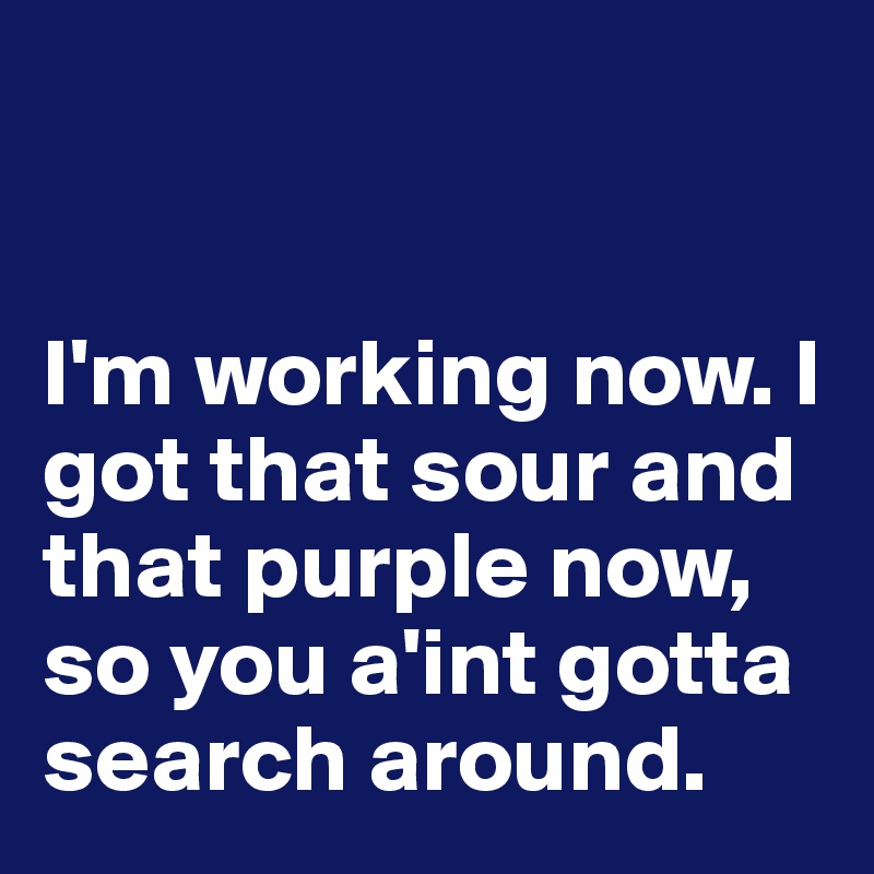 


I'm working now. I got that sour and that purple now,  
so you a'int gotta search around.