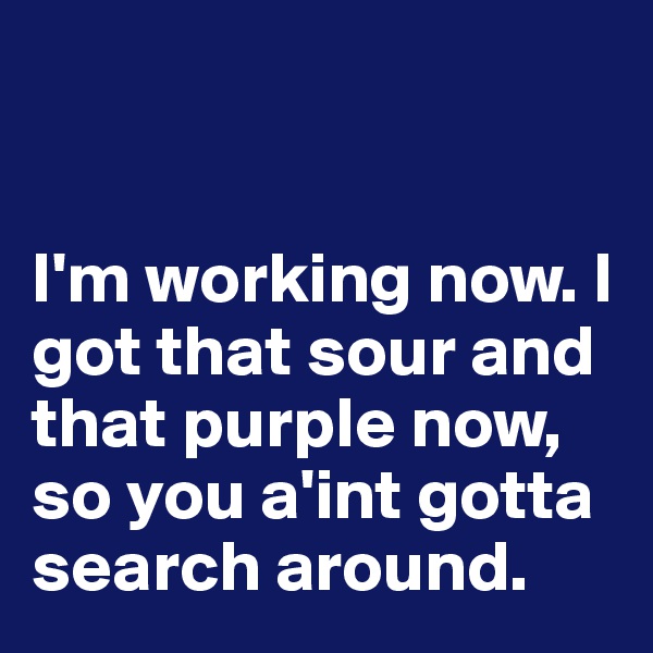 


I'm working now. I got that sour and that purple now,  
so you a'int gotta search around.
