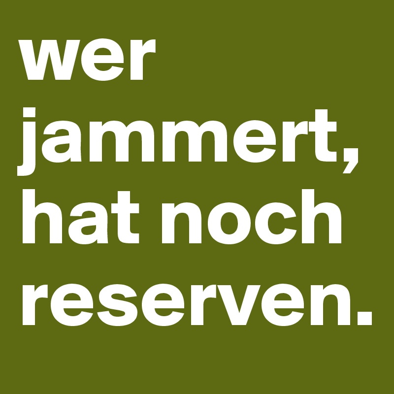 wer jammert, hat noch reserven.