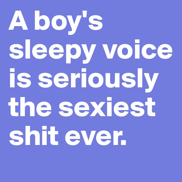 A boy's sleepy voice is seriously the sexiest shit ever.
