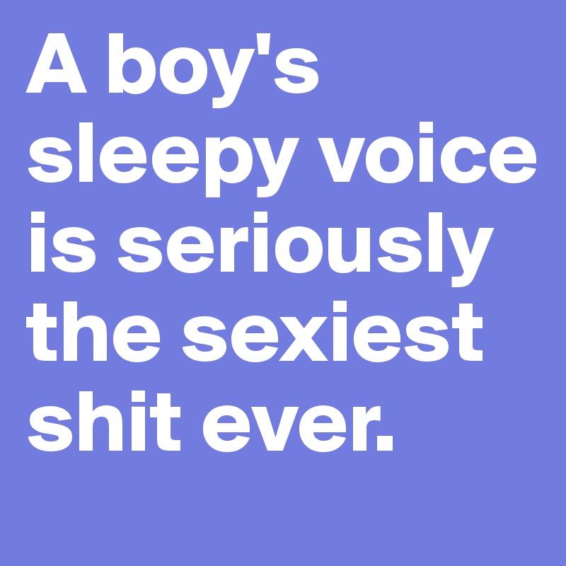 A boy's sleepy voice is seriously the sexiest shit ever.