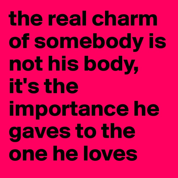 the real charm of somebody is not his body, it's the importance he gaves to the one he loves