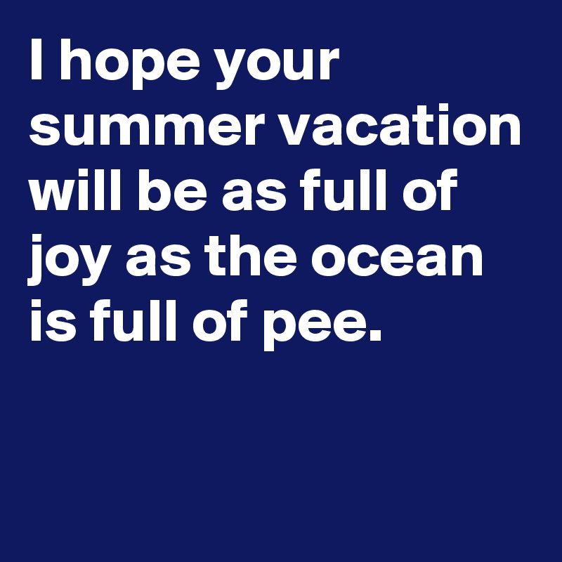 I hope your summer vacation will be as full of joy as the ocean is full of pee.

