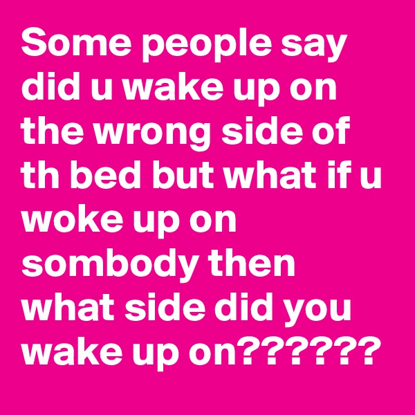 Some people say did u wake up on the wrong side of th bed but what if u woke up on sombody then what side did you wake up on??????