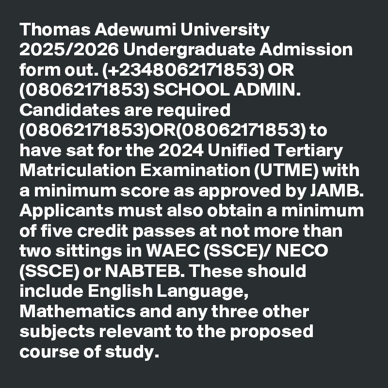 Thomas Adewumi University 2025/2026 Undergraduate Admission form out. (+2348062171853) OR (08062171853) SCHOOL ADMIN. Candidates are required (08062171853)OR(08062171853) to have sat for the 2024 Unified Tertiary Matriculation Examination (UTME) with a minimum score as approved by JAMB. Applicants must also obtain a minimum of five credit passes at not more than two sittings in WAEC (SSCE)/ NECO (SSCE) or NABTEB. These should include English Language, Mathematics and any three other subjects relevant to the proposed course of study.