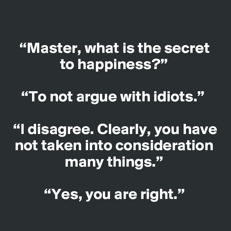 
“Master, what is the secret to happiness?”

“To not argue with idiots.” 

“I disagree. Clearly, you have not taken into consideration many things.”

“Yes, you are right.”
