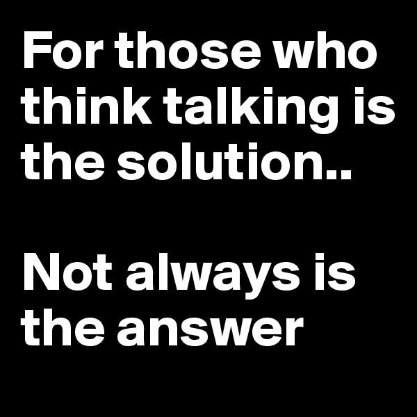 For those who think talking is the solution.. 

Not always is the answer 