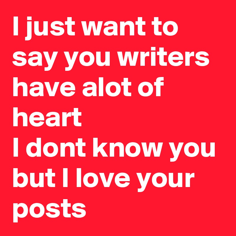 I just want to say you writers have alot of heart 
I dont know you but I love your posts