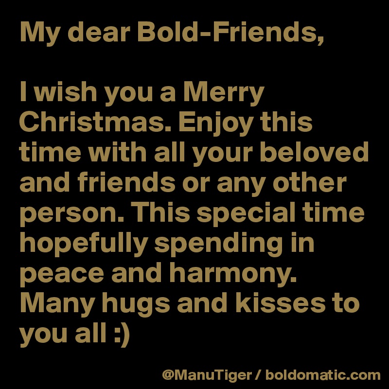 My dear Bold-Friends,

I wish you a Merry Christmas. Enjoy this time with all your beloved and friends or any other person. This special time hopefully spending in peace and harmony. 
Many hugs and kisses to you all :) 