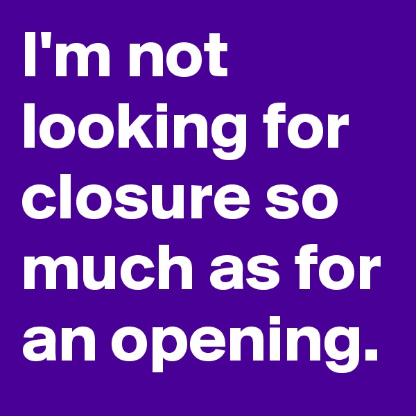 I'm not looking for closure so much as for an opening. 