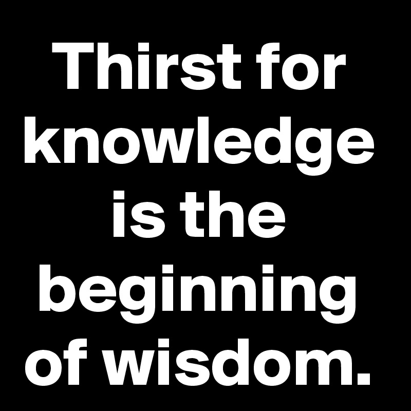 Thirst for knowledge is the beginning of wisdom.