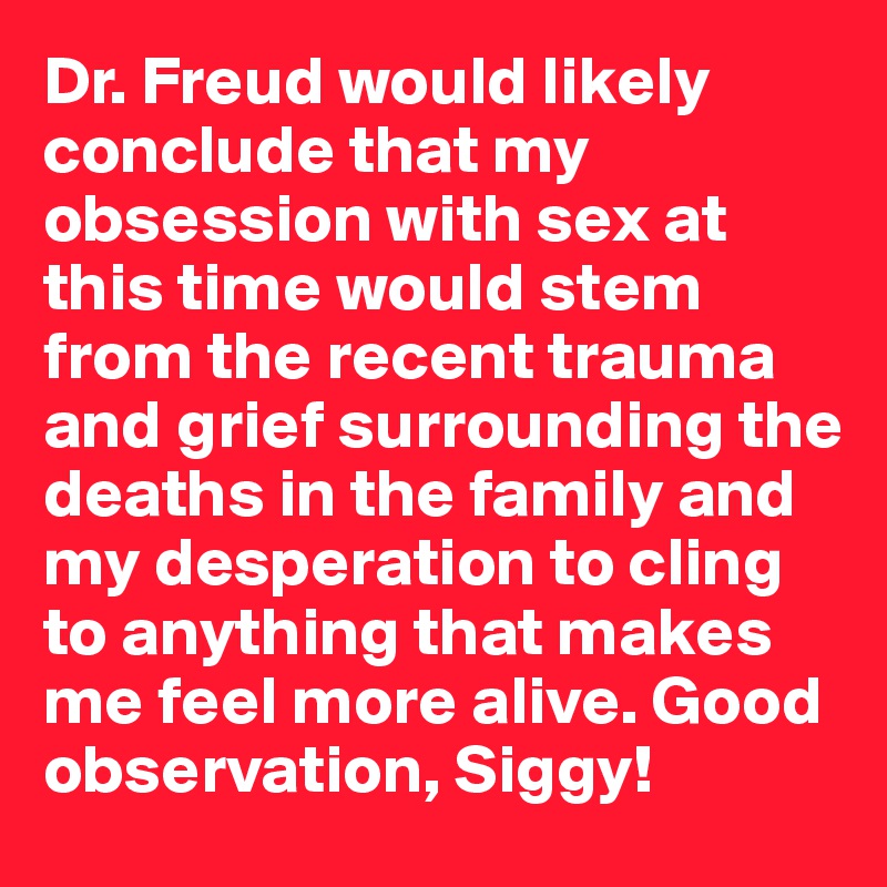 Dr. Freud would likely conclude that my obsession with sex at this time would stem from the recent trauma and grief surrounding the deaths in the family and my desperation to cling to anything that makes me feel more alive. Good observation, Siggy!