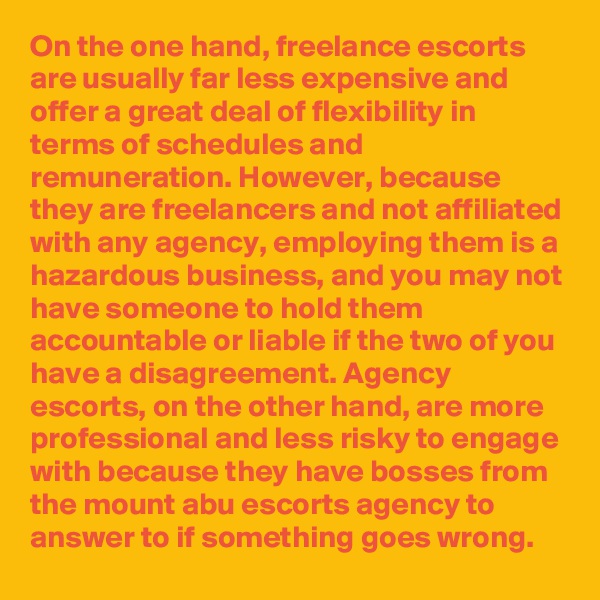On the one hand, freelance escorts are usually far less expensive and offer a great deal of flexibility in terms of schedules and remuneration. However, because they are freelancers and not affiliated with any agency, employing them is a hazardous business, and you may not have someone to hold them accountable or liable if the two of you have a disagreement. Agency escorts, on the other hand, are more professional and less risky to engage with because they have bosses from the mount abu escorts agency to answer to if something goes wrong.